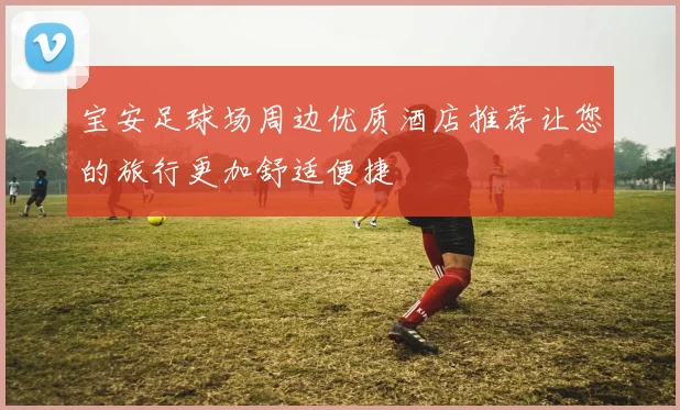 宝安足球场周边优质酒店推荐让您的旅行更加舒适便捷