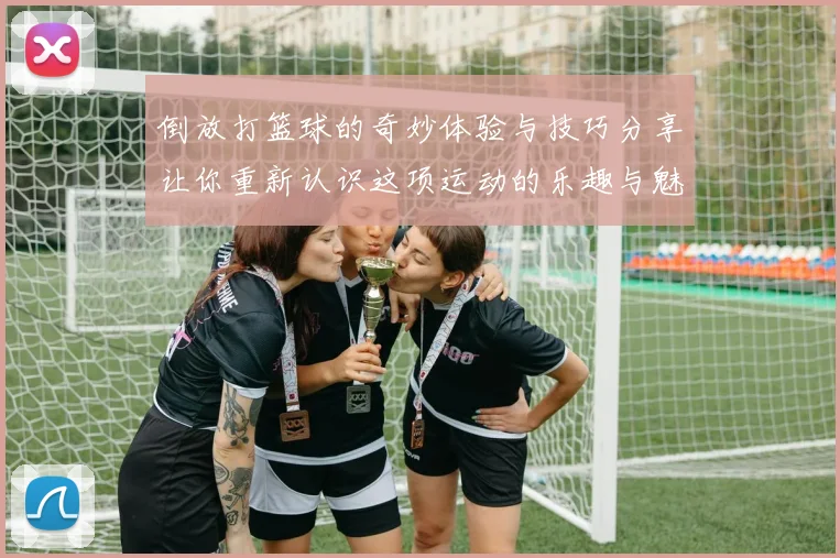 倒放打篮球的奇妙体验与技巧分享让你重新认识这项运动的乐趣与魅力