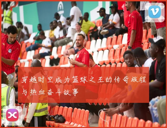 穿越时空成为篮球之王的传奇旅程与热血奋斗故事