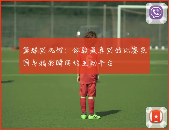 篮球实况馆：体验最真实的比赛氛围与精彩瞬间的互动平台